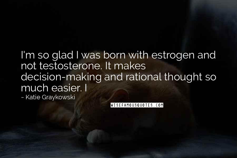 Katie Graykowski Quotes: I'm so glad I was born with estrogen and not testosterone. It makes decision-making and rational thought so much easier. I