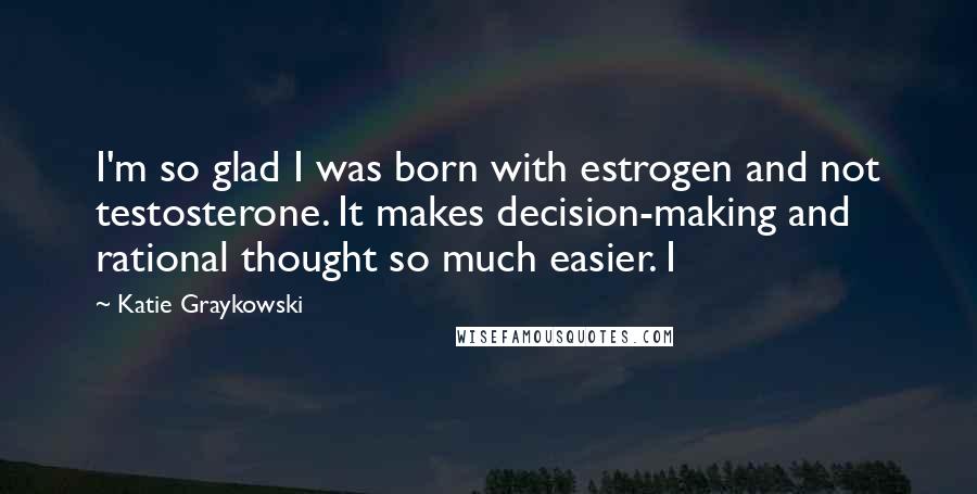 Katie Graykowski Quotes: I'm so glad I was born with estrogen and not testosterone. It makes decision-making and rational thought so much easier. I