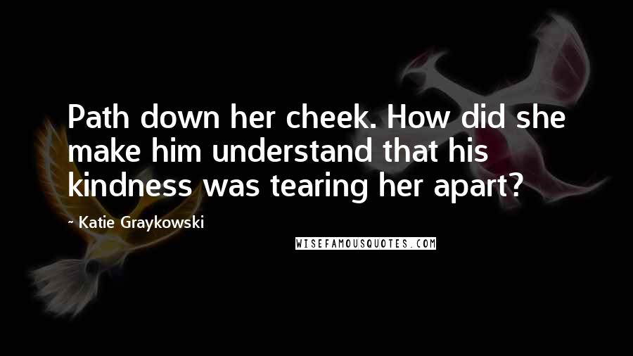 Katie Graykowski Quotes: Path down her cheek. How did she make him understand that his kindness was tearing her apart?