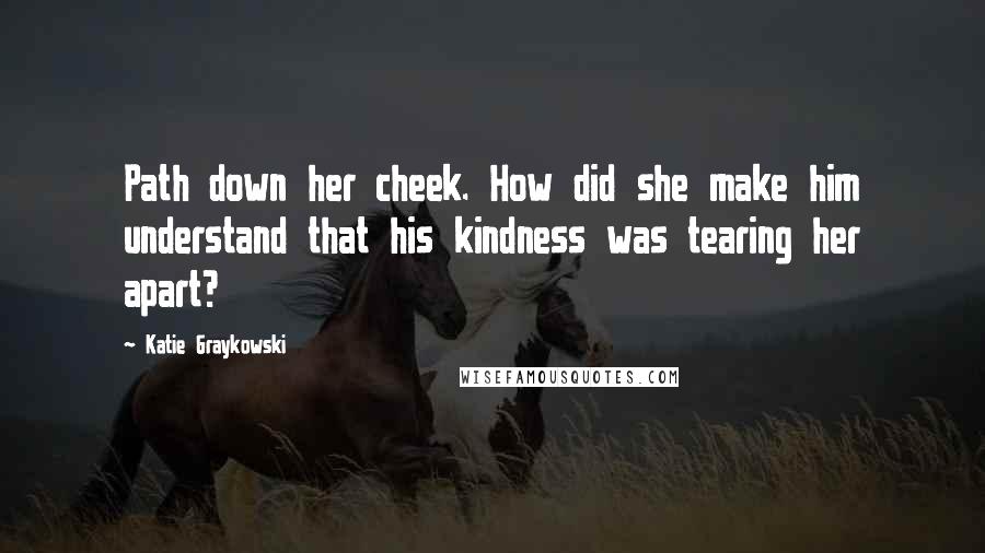 Katie Graykowski Quotes: Path down her cheek. How did she make him understand that his kindness was tearing her apart?