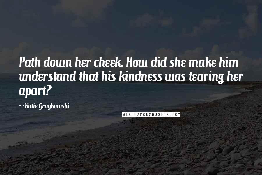 Katie Graykowski Quotes: Path down her cheek. How did she make him understand that his kindness was tearing her apart?