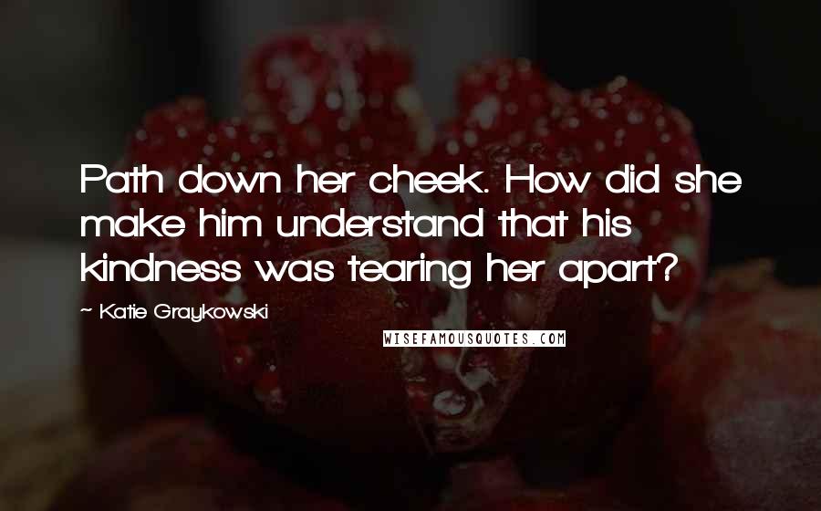 Katie Graykowski Quotes: Path down her cheek. How did she make him understand that his kindness was tearing her apart?