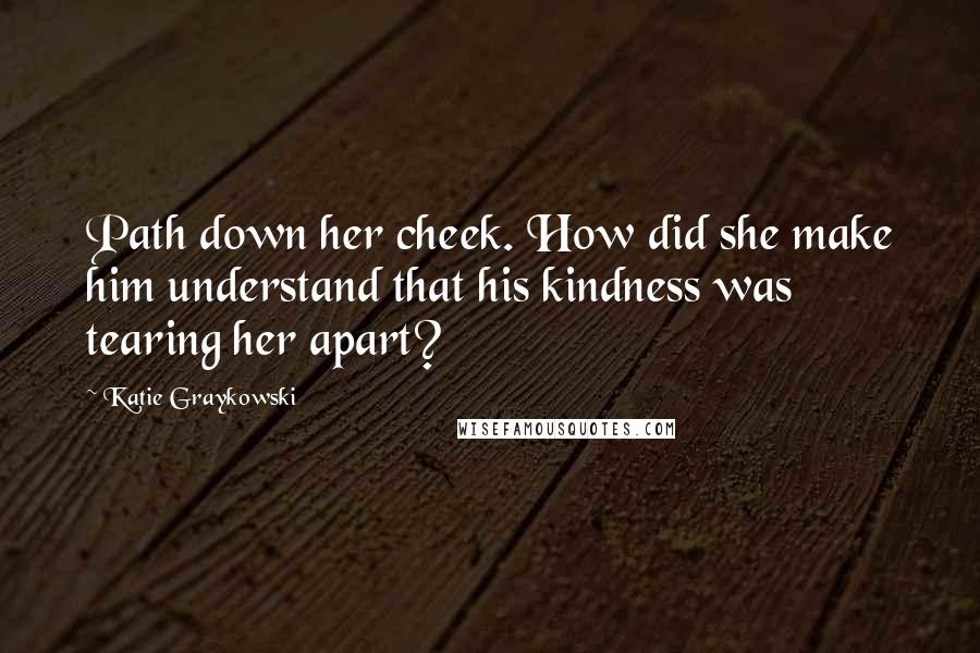 Katie Graykowski Quotes: Path down her cheek. How did she make him understand that his kindness was tearing her apart?