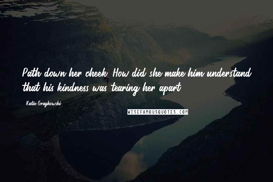 Katie Graykowski Quotes: Path down her cheek. How did she make him understand that his kindness was tearing her apart?