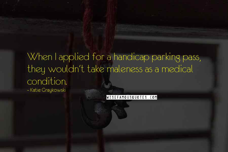 Katie Graykowski Quotes: When I applied for a handicap parking pass, they wouldn't take maleness as a medical condition.