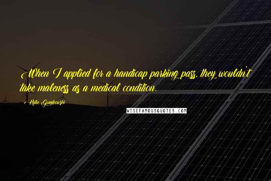 Katie Graykowski Quotes: When I applied for a handicap parking pass, they wouldn't take maleness as a medical condition.
