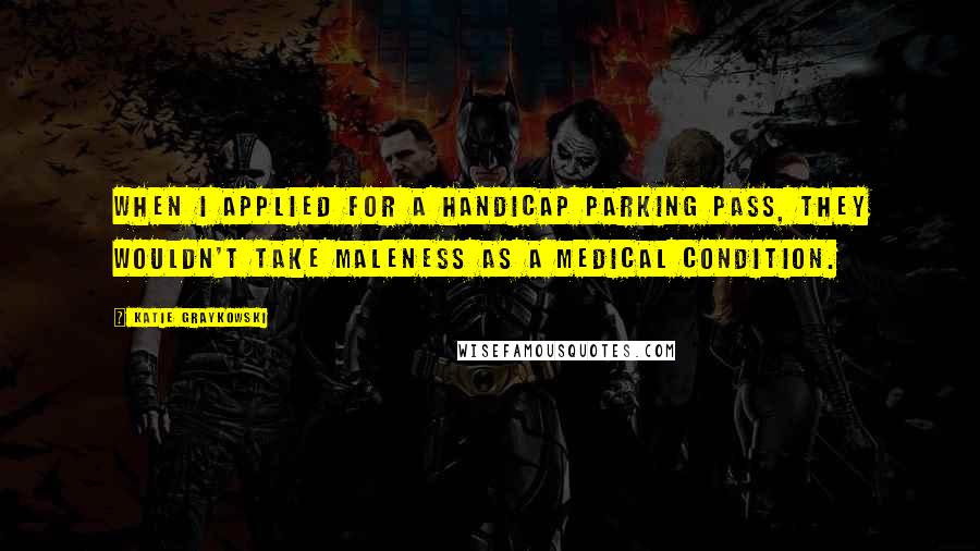 Katie Graykowski Quotes: When I applied for a handicap parking pass, they wouldn't take maleness as a medical condition.