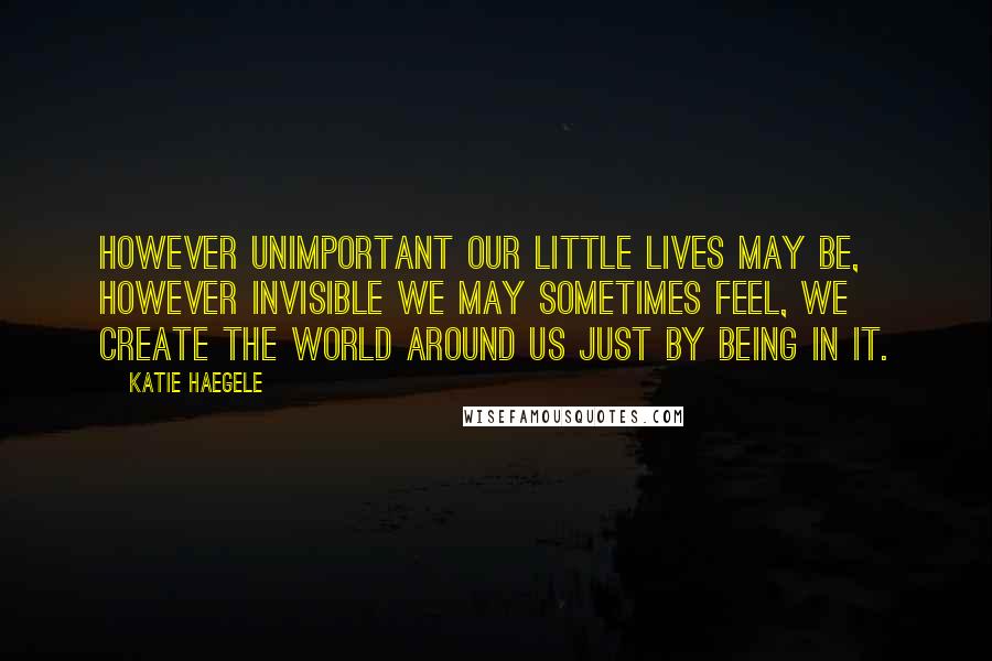 Katie Haegele Quotes: However unimportant our little lives may be, however invisible we may sometimes feel, we create the world around us just by being in it.