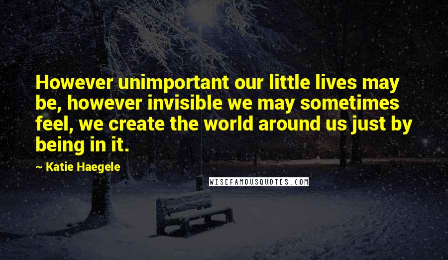 Katie Haegele Quotes: However unimportant our little lives may be, however invisible we may sometimes feel, we create the world around us just by being in it.