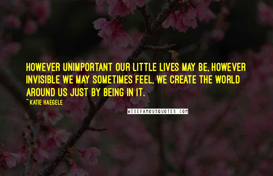 Katie Haegele Quotes: However unimportant our little lives may be, however invisible we may sometimes feel, we create the world around us just by being in it.