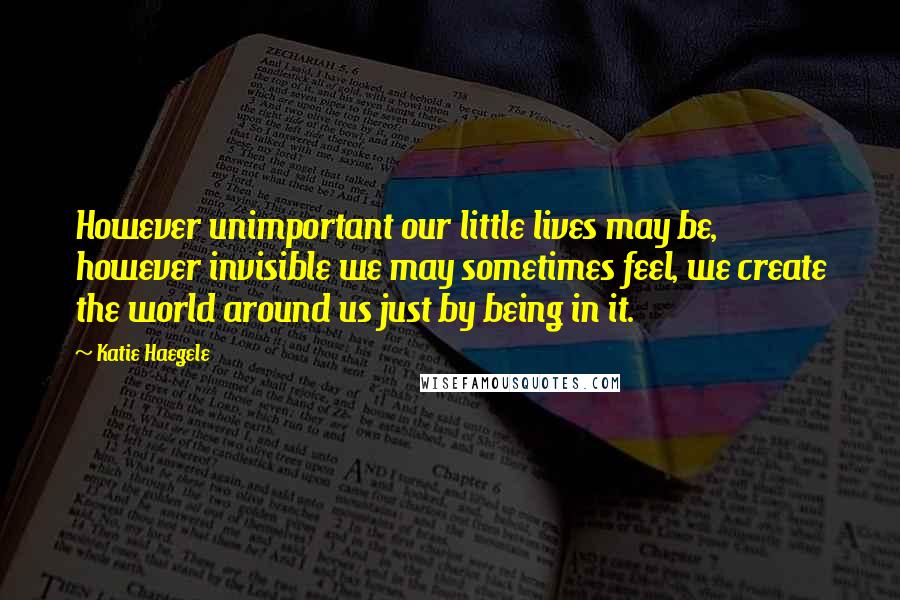 Katie Haegele Quotes: However unimportant our little lives may be, however invisible we may sometimes feel, we create the world around us just by being in it.