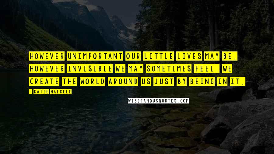 Katie Haegele Quotes: However unimportant our little lives may be, however invisible we may sometimes feel, we create the world around us just by being in it.