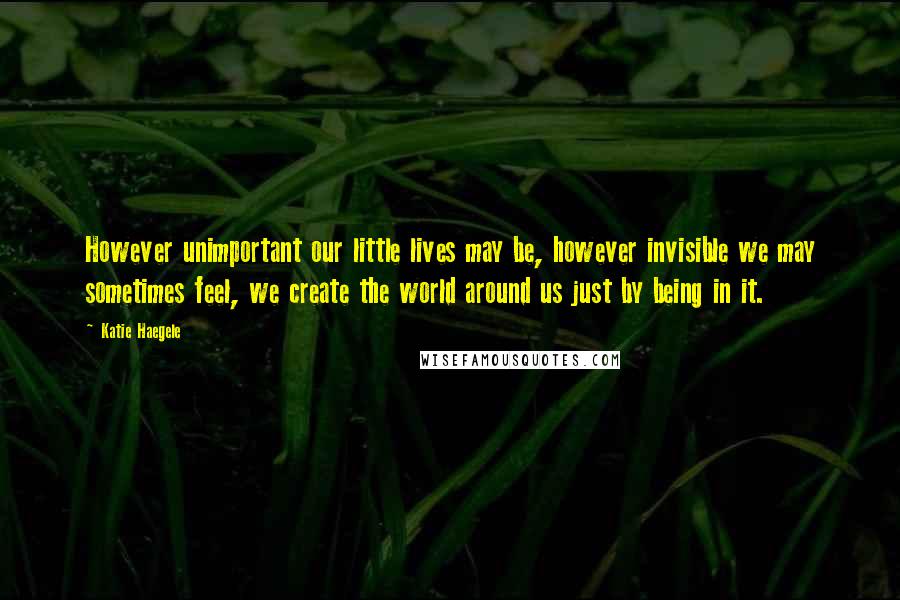 Katie Haegele Quotes: However unimportant our little lives may be, however invisible we may sometimes feel, we create the world around us just by being in it.