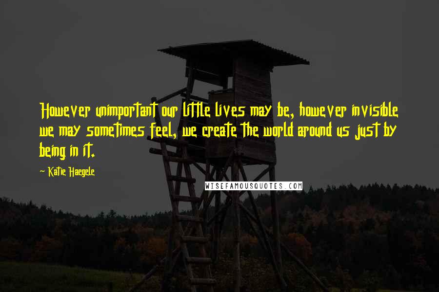 Katie Haegele Quotes: However unimportant our little lives may be, however invisible we may sometimes feel, we create the world around us just by being in it.