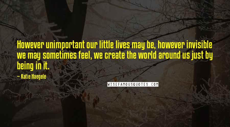 Katie Haegele Quotes: However unimportant our little lives may be, however invisible we may sometimes feel, we create the world around us just by being in it.