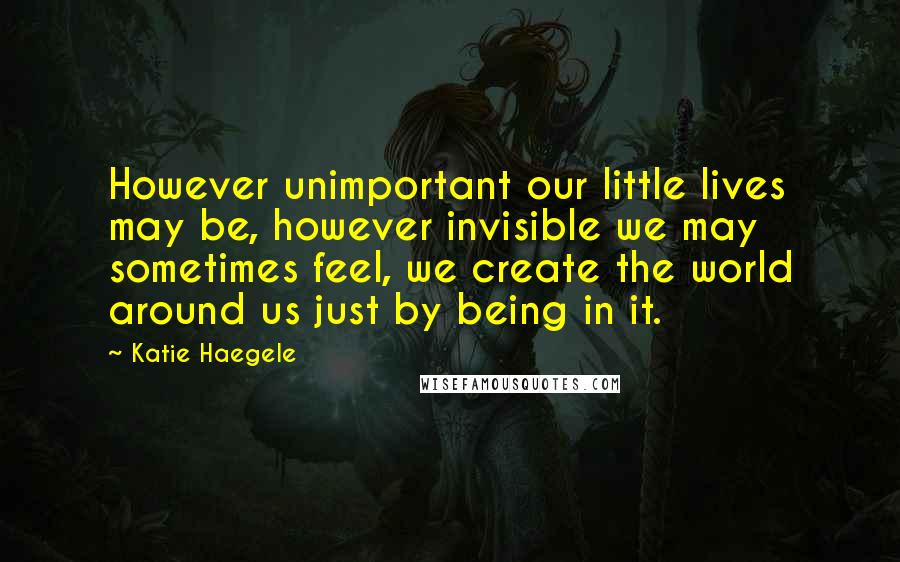 Katie Haegele Quotes: However unimportant our little lives may be, however invisible we may sometimes feel, we create the world around us just by being in it.