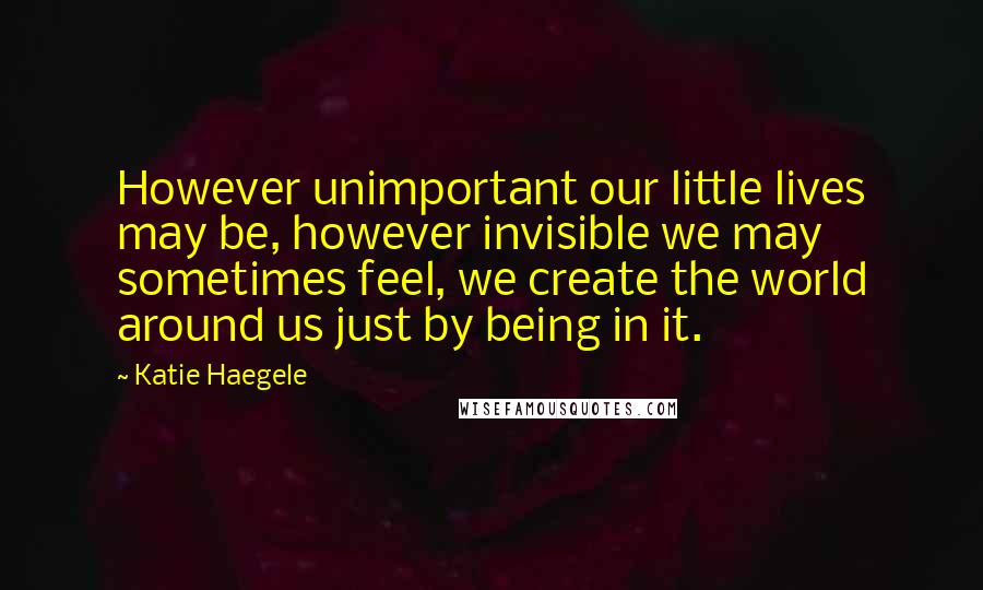 Katie Haegele Quotes: However unimportant our little lives may be, however invisible we may sometimes feel, we create the world around us just by being in it.