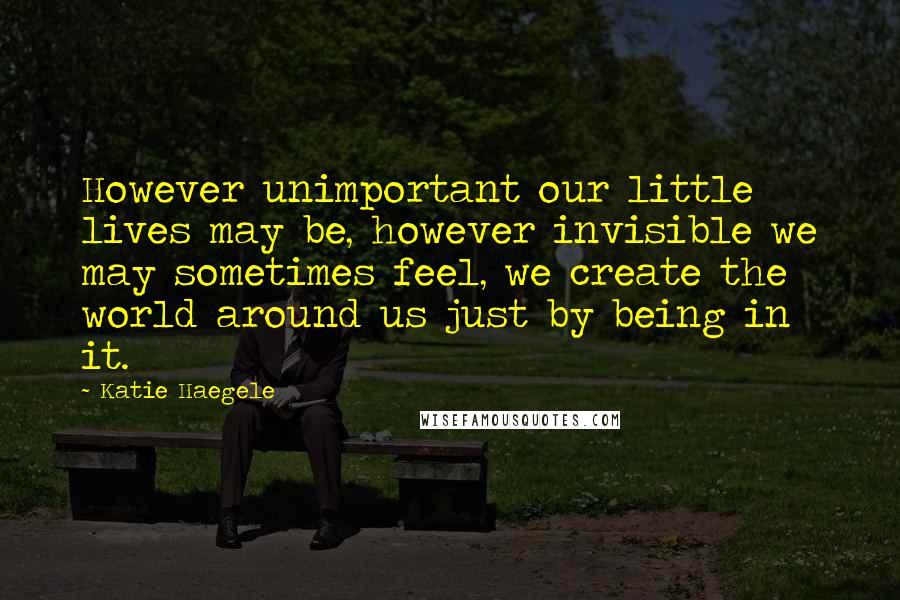 Katie Haegele Quotes: However unimportant our little lives may be, however invisible we may sometimes feel, we create the world around us just by being in it.