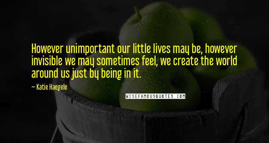 Katie Haegele Quotes: However unimportant our little lives may be, however invisible we may sometimes feel, we create the world around us just by being in it.