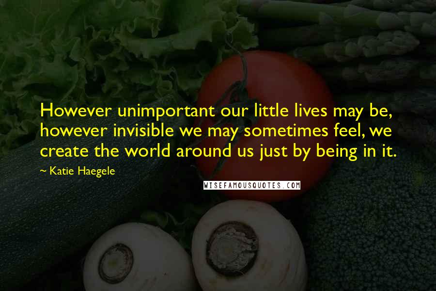 Katie Haegele Quotes: However unimportant our little lives may be, however invisible we may sometimes feel, we create the world around us just by being in it.