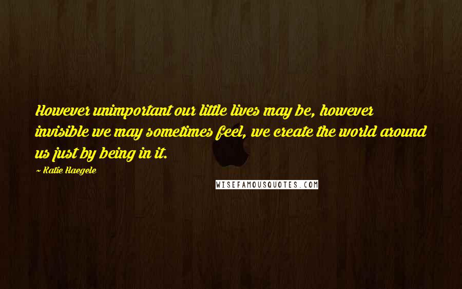 Katie Haegele Quotes: However unimportant our little lives may be, however invisible we may sometimes feel, we create the world around us just by being in it.