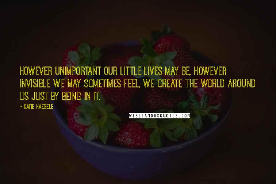 Katie Haegele Quotes: However unimportant our little lives may be, however invisible we may sometimes feel, we create the world around us just by being in it.