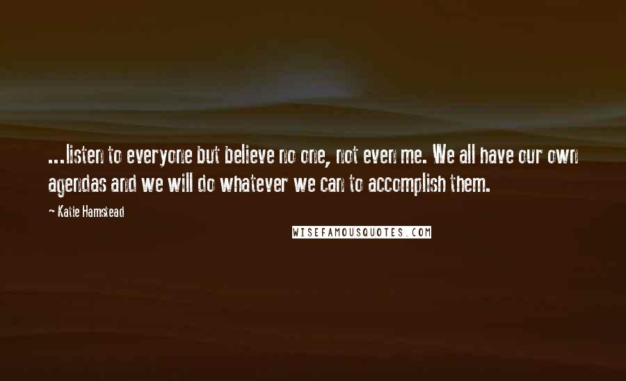 Katie Hamstead Quotes: ...listen to everyone but believe no one, not even me. We all have our own agendas and we will do whatever we can to accomplish them.