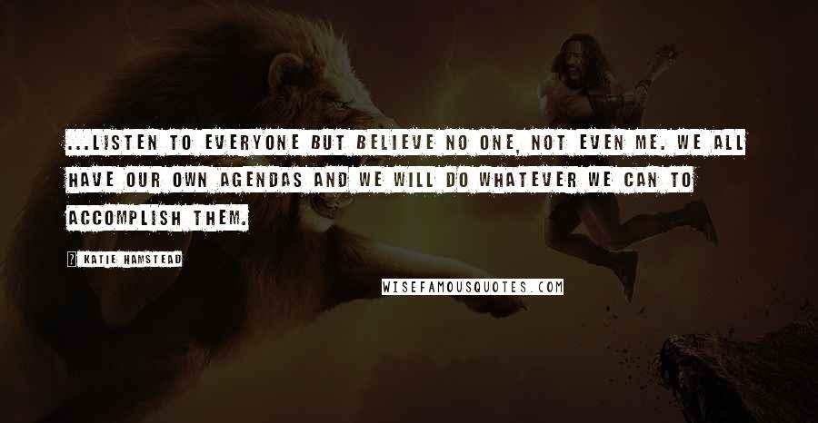 Katie Hamstead Quotes: ...listen to everyone but believe no one, not even me. We all have our own agendas and we will do whatever we can to accomplish them.