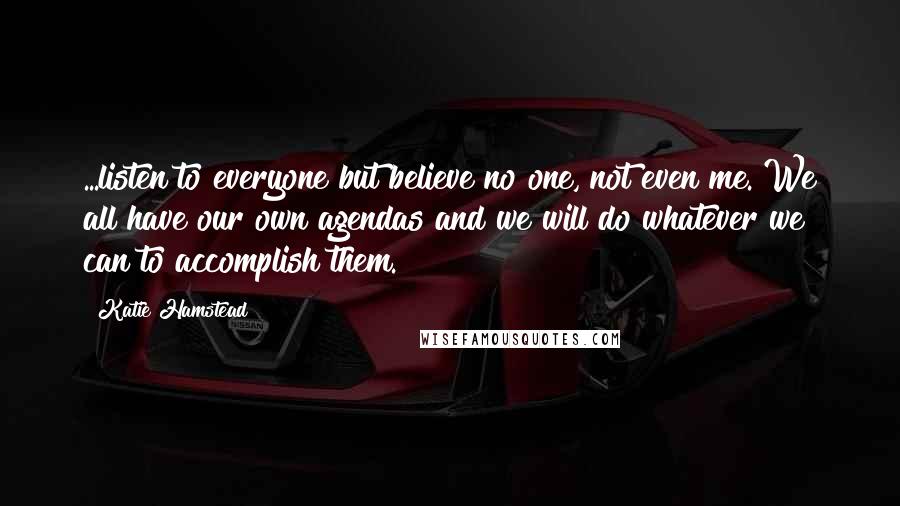 Katie Hamstead Quotes: ...listen to everyone but believe no one, not even me. We all have our own agendas and we will do whatever we can to accomplish them.