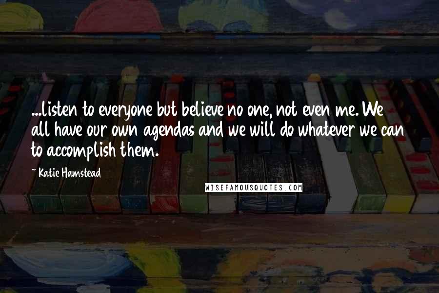 Katie Hamstead Quotes: ...listen to everyone but believe no one, not even me. We all have our own agendas and we will do whatever we can to accomplish them.