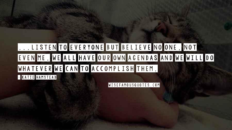 Katie Hamstead Quotes: ...listen to everyone but believe no one, not even me. We all have our own agendas and we will do whatever we can to accomplish them.