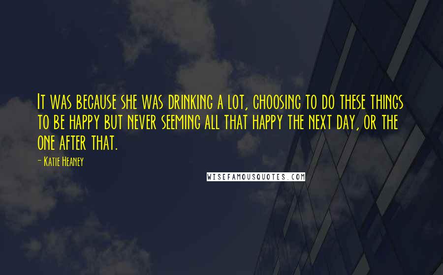 Katie Heaney Quotes: It was because she was drinking a lot, choosing to do these things to be happy but never seeming all that happy the next day, or the one after that.