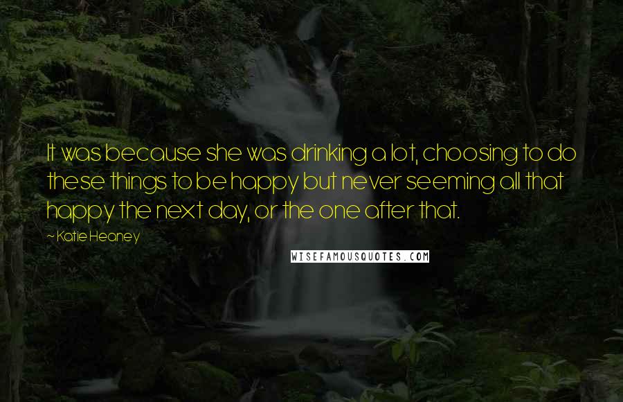 Katie Heaney Quotes: It was because she was drinking a lot, choosing to do these things to be happy but never seeming all that happy the next day, or the one after that.