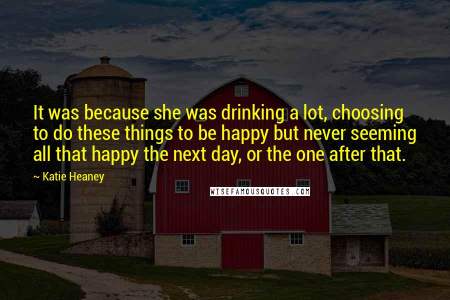 Katie Heaney Quotes: It was because she was drinking a lot, choosing to do these things to be happy but never seeming all that happy the next day, or the one after that.