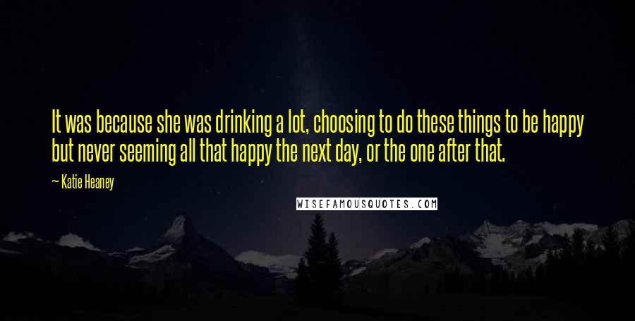 Katie Heaney Quotes: It was because she was drinking a lot, choosing to do these things to be happy but never seeming all that happy the next day, or the one after that.