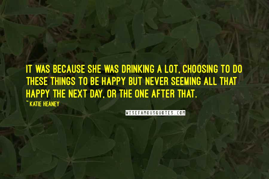 Katie Heaney Quotes: It was because she was drinking a lot, choosing to do these things to be happy but never seeming all that happy the next day, or the one after that.