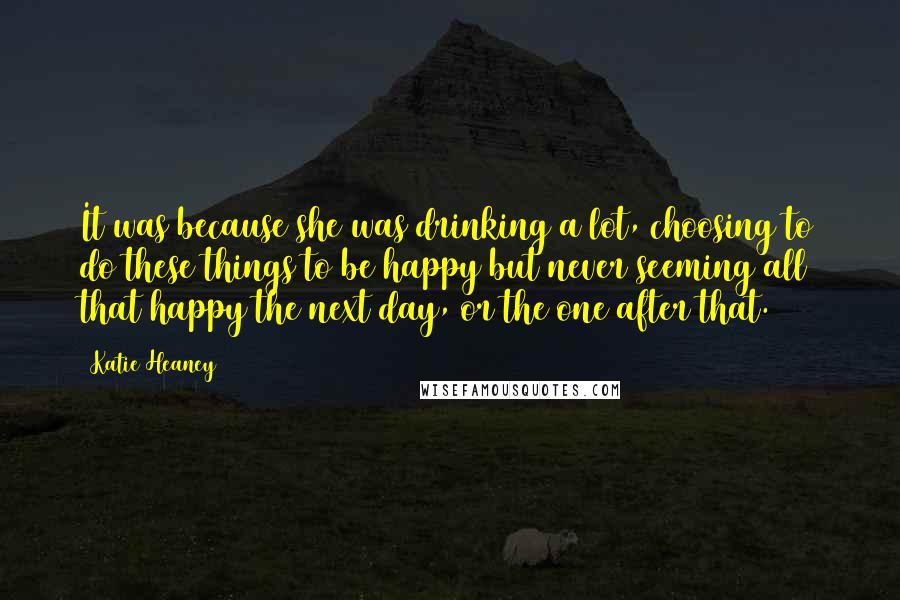 Katie Heaney Quotes: It was because she was drinking a lot, choosing to do these things to be happy but never seeming all that happy the next day, or the one after that.