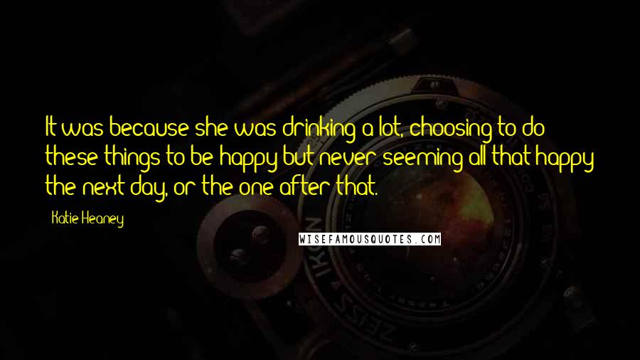 Katie Heaney Quotes: It was because she was drinking a lot, choosing to do these things to be happy but never seeming all that happy the next day, or the one after that.