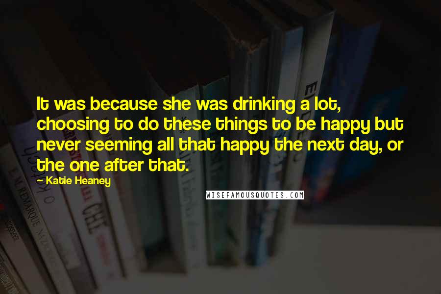 Katie Heaney Quotes: It was because she was drinking a lot, choosing to do these things to be happy but never seeming all that happy the next day, or the one after that.