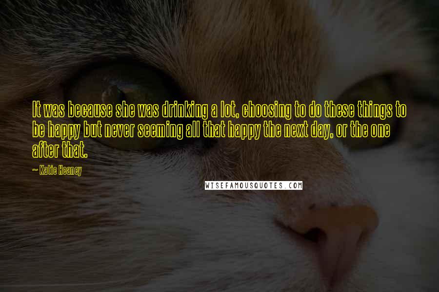 Katie Heaney Quotes: It was because she was drinking a lot, choosing to do these things to be happy but never seeming all that happy the next day, or the one after that.