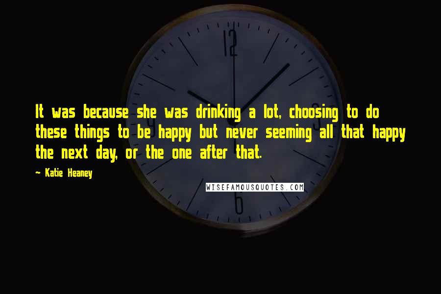 Katie Heaney Quotes: It was because she was drinking a lot, choosing to do these things to be happy but never seeming all that happy the next day, or the one after that.