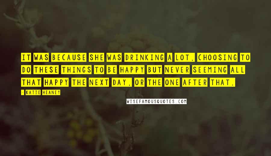 Katie Heaney Quotes: It was because she was drinking a lot, choosing to do these things to be happy but never seeming all that happy the next day, or the one after that.