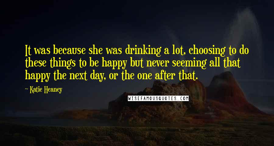 Katie Heaney Quotes: It was because she was drinking a lot, choosing to do these things to be happy but never seeming all that happy the next day, or the one after that.