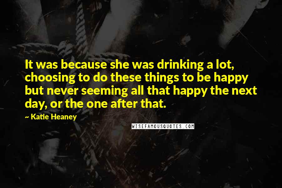 Katie Heaney Quotes: It was because she was drinking a lot, choosing to do these things to be happy but never seeming all that happy the next day, or the one after that.