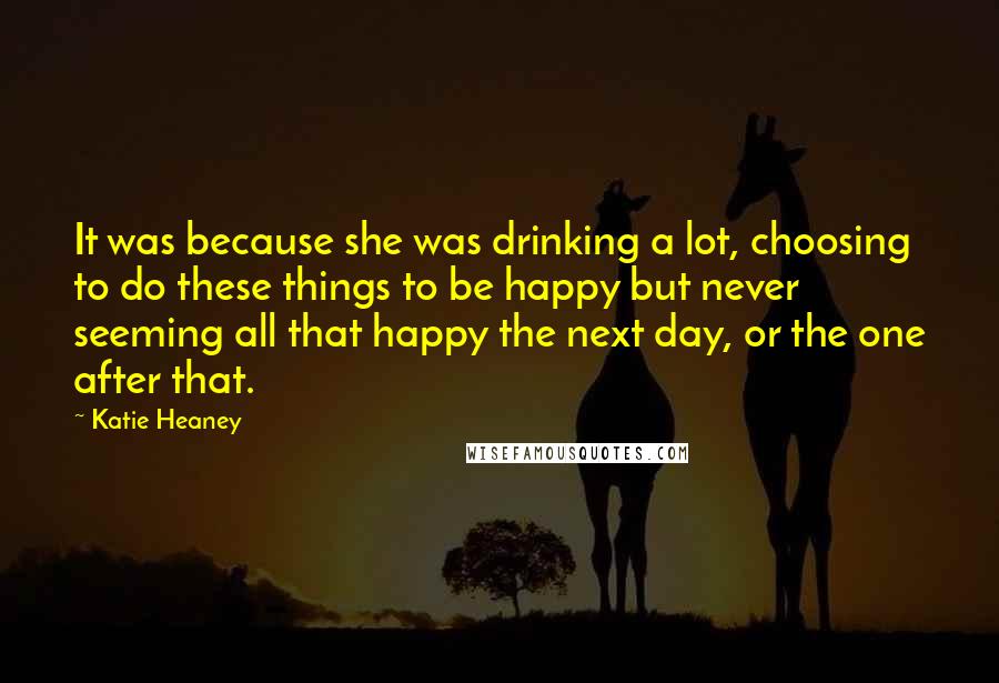 Katie Heaney Quotes: It was because she was drinking a lot, choosing to do these things to be happy but never seeming all that happy the next day, or the one after that.