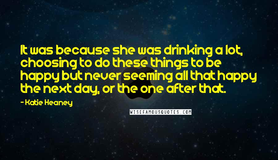 Katie Heaney Quotes: It was because she was drinking a lot, choosing to do these things to be happy but never seeming all that happy the next day, or the one after that.