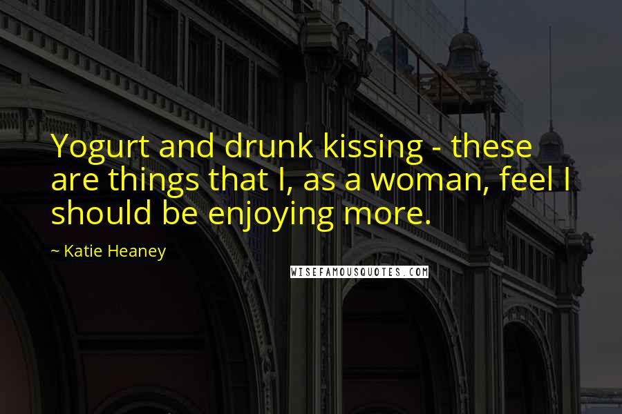 Katie Heaney Quotes: Yogurt and drunk kissing - these are things that I, as a woman, feel I should be enjoying more.