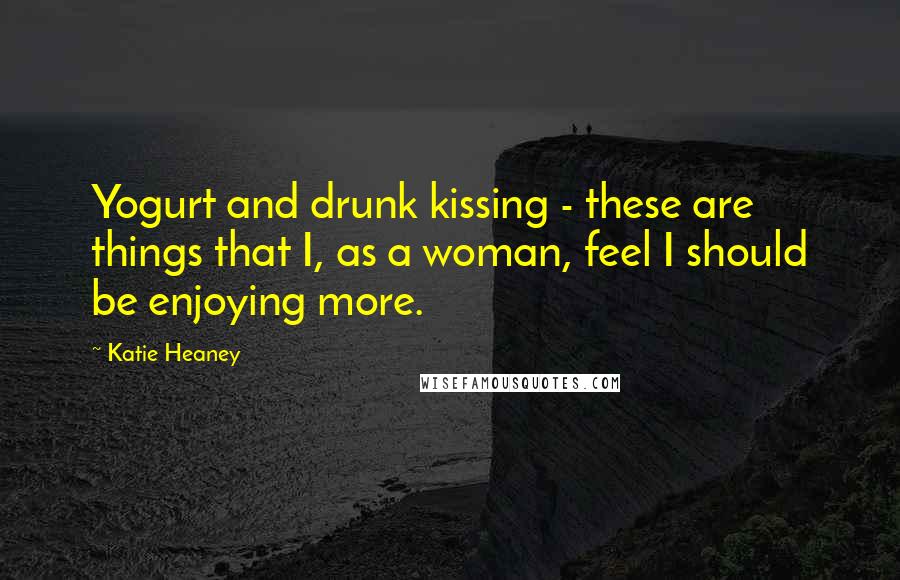 Katie Heaney Quotes: Yogurt and drunk kissing - these are things that I, as a woman, feel I should be enjoying more.