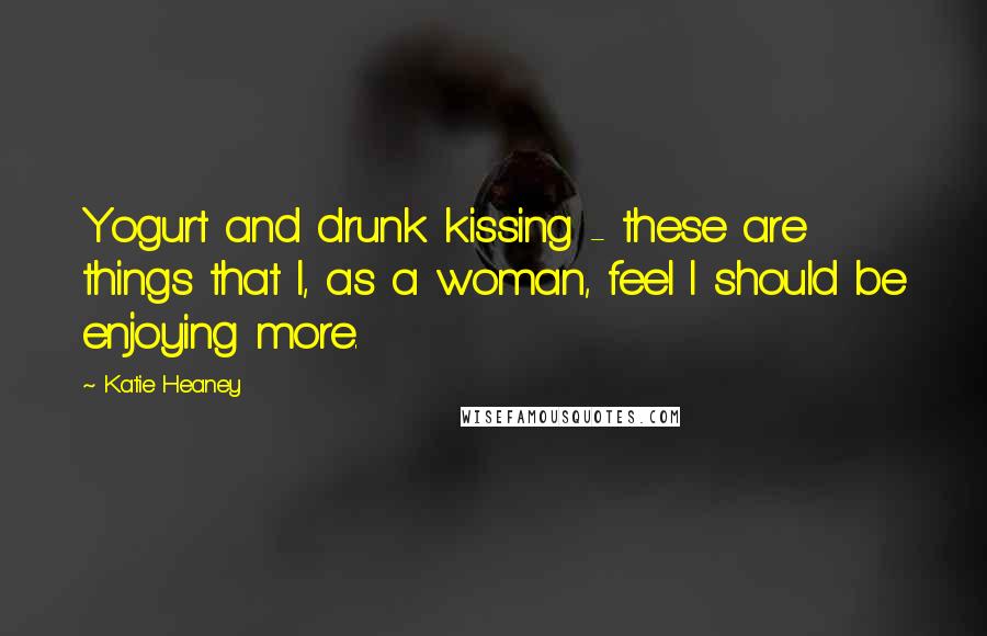 Katie Heaney Quotes: Yogurt and drunk kissing - these are things that I, as a woman, feel I should be enjoying more.