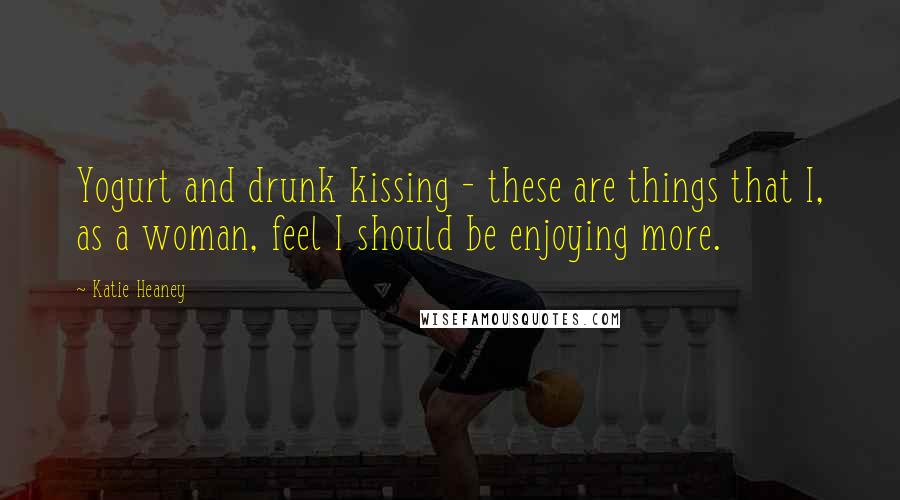 Katie Heaney Quotes: Yogurt and drunk kissing - these are things that I, as a woman, feel I should be enjoying more.